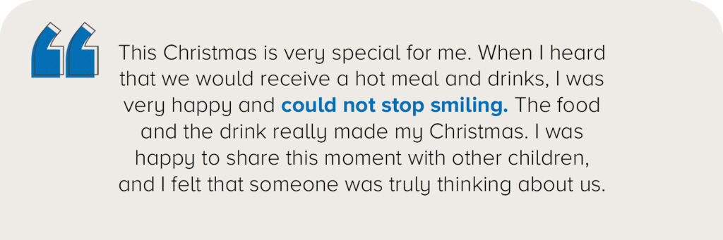 "This Christmas is very special for me. When I heard that we would receive a hot meal and drinks, I was very happy and could not stop smiling. The food and the drink really made my Christmas. I was happy to share this moment with other children, and I felt that someone was truly thinking about us."
